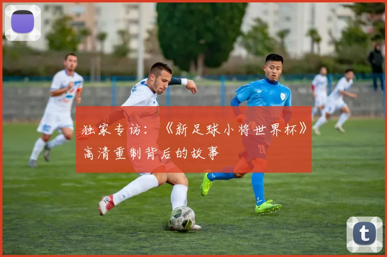 独家专访：《新足球小将世界杯》高清重制背后的故事