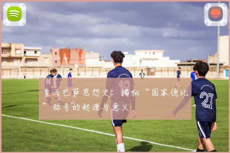 皇马巴萨恩怨史：揭秘“国家德比”称号的起源与意义