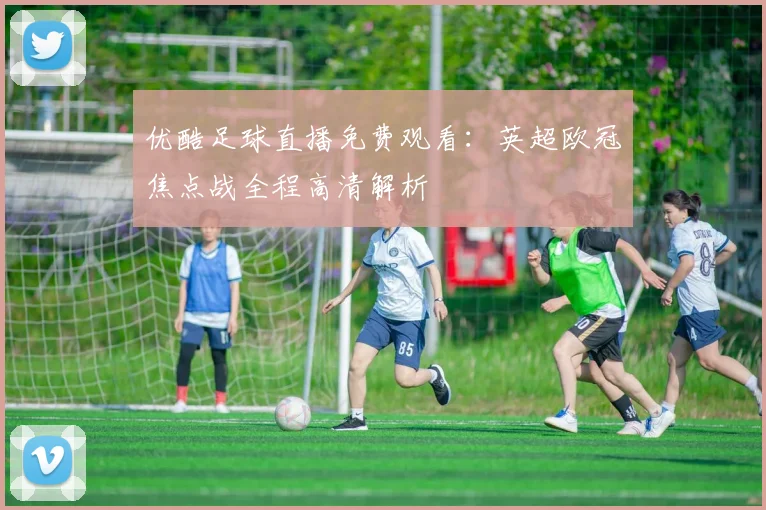 优酷足球直播免费观看：英超欧冠焦点战全程高清解析