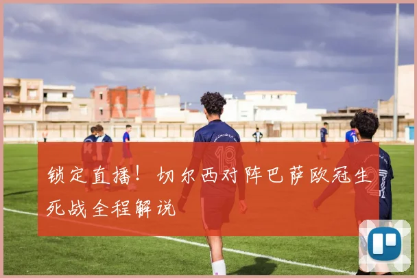 锁定直播!切尔西对阵巴萨欧冠生死战全程解说