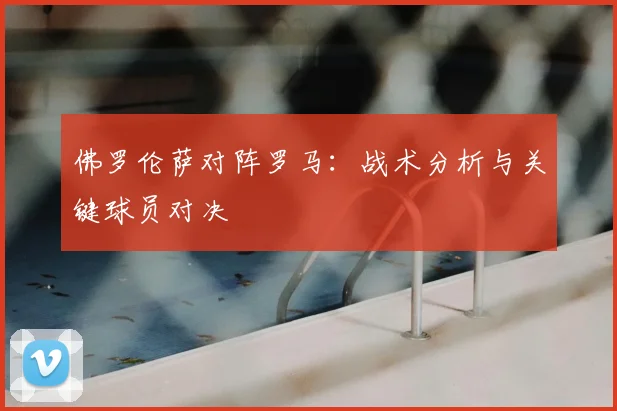 佛罗伦萨对阵罗马：战术分析与关键球员对决