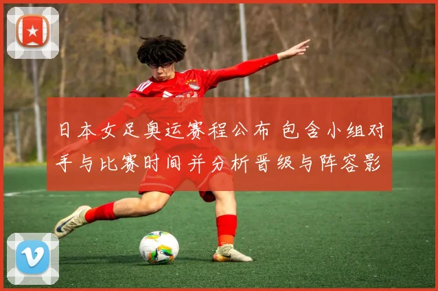 日本女足奥运赛程公布 包含小组对手与比赛时间并分析晋级与阵容影响
