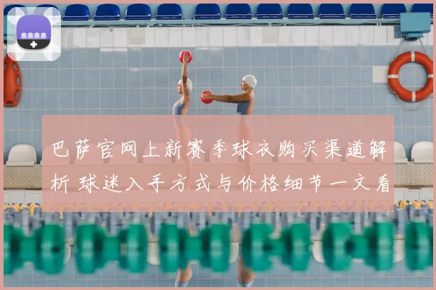 巴萨官网上新赛季球衣购买渠道解析 球迷入手方式与价格细节一文看懂