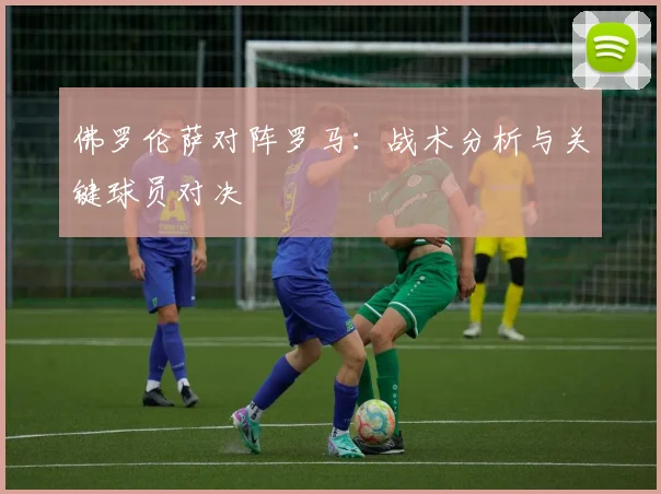 佛罗伦萨对阵罗马：战术分析与关键球员对决