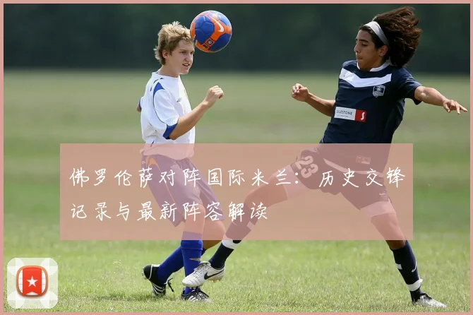 佛罗伦萨对阵国际米兰：历史交锋记录与最新阵容解读