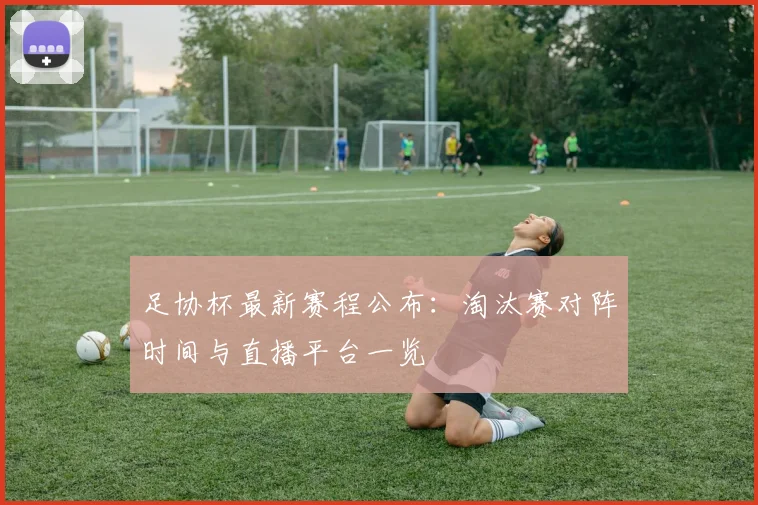 足协杯最新赛程公布：淘汰赛对阵时间与直播平台一览