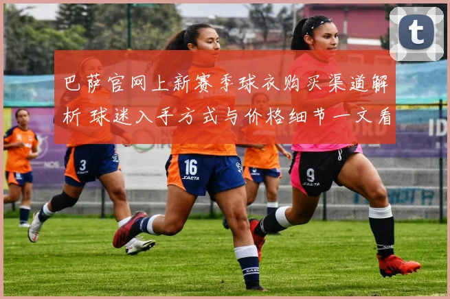 巴萨官网上新赛季球衣购买渠道解析 球迷入手方式与价格细节一文看懂