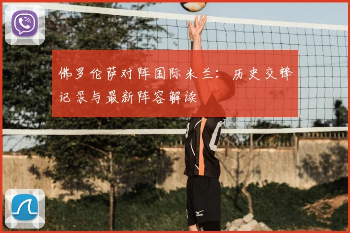 佛罗伦萨对阵国际米兰：历史交锋记录与最新阵容解读