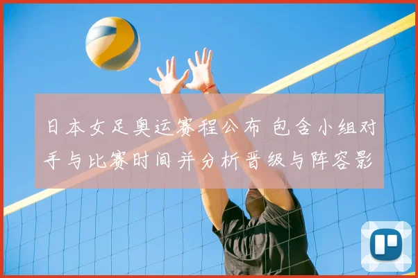日本女足奥运赛程公布 包含小组对手与比赛时间并分析晋级与阵容影响