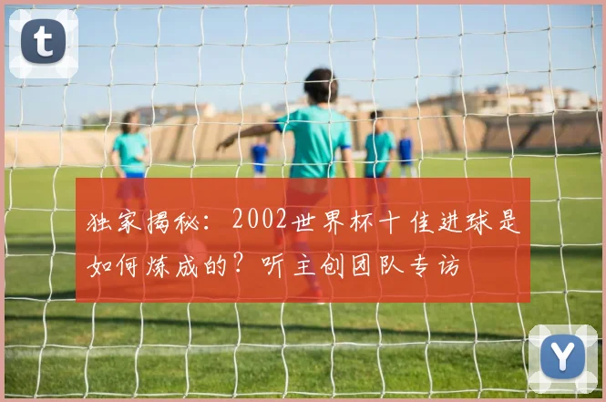 独家揭秘：2002世界杯十佳进球是如何炼成的？听主创团队专访