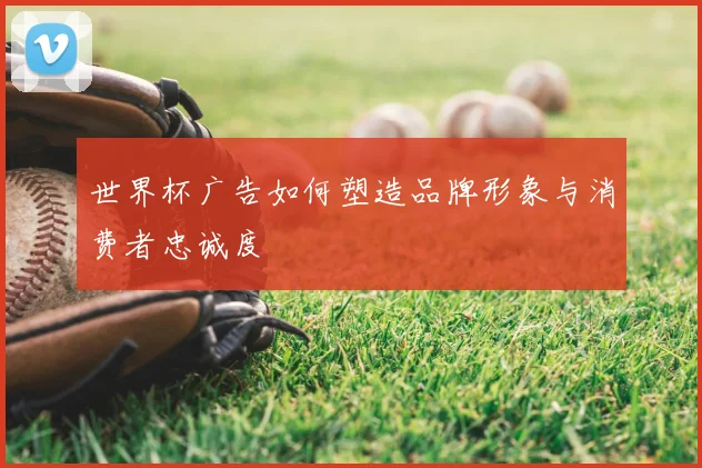 世界杯广告如何塑造品牌形象与消费者忠诚度