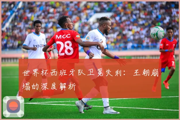 世界杯西班牙队卫冕失利：王朝崩塌的深度解析