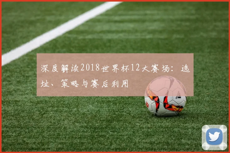 深度解读2018世界杯12大赛场：选址、策略与赛后利用