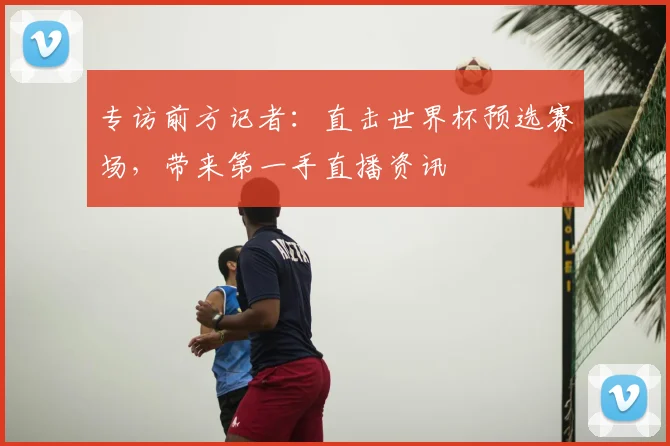 专访前方记者：直击世界杯预选赛场，带来第一手直播资讯