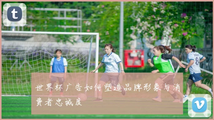 世界杯广告如何塑造品牌形象与消费者忠诚度