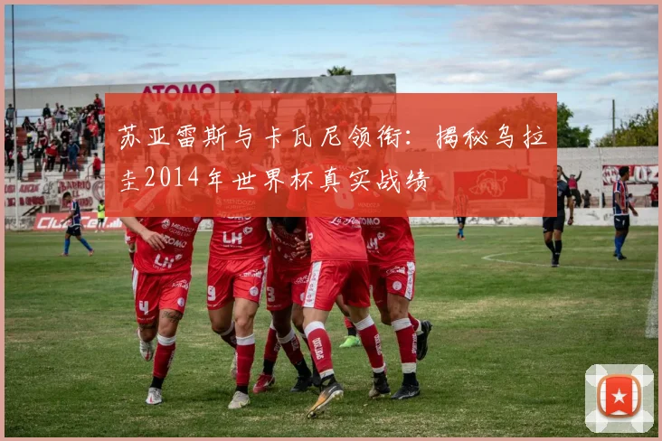 苏亚雷斯与卡瓦尼领衔：揭秘乌拉圭2014年世界杯真实战绩