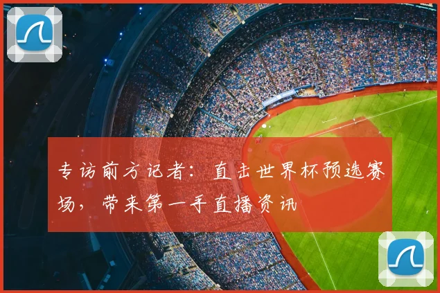 专访前方记者：直击世界杯预选赛场，带来第一手直播资讯