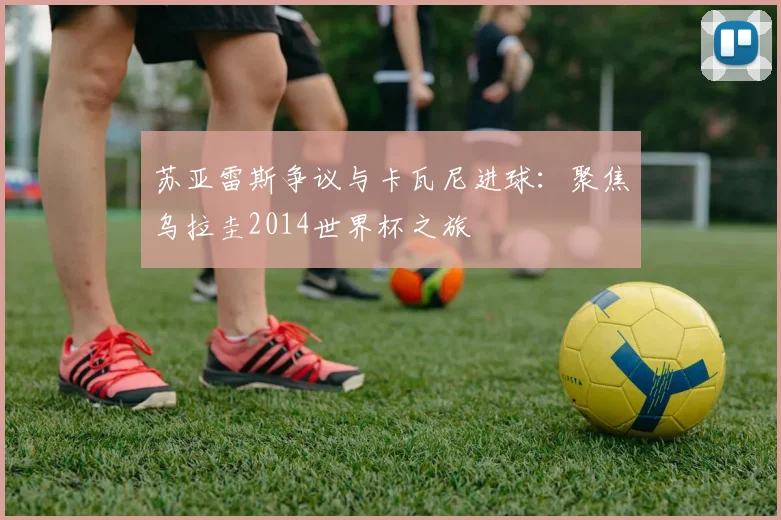 苏亚雷斯争议与卡瓦尼进球：聚焦乌拉圭2014世界杯之旅
