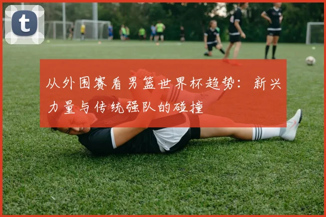 从外围赛看男篮世界杯趋势：新兴力量与传统强队的碰撞