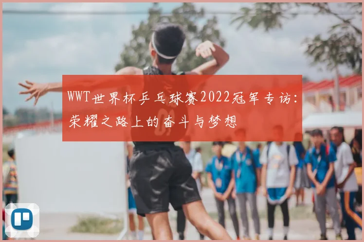 WWT世界杯乒乓球赛2022冠军专访：荣耀之路上的奋斗与梦想