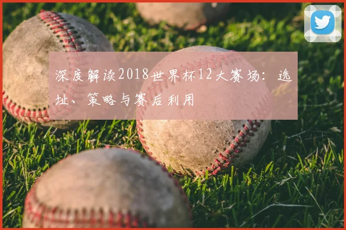 深度解读2018世界杯12大赛场：选址、策略与赛后利用
