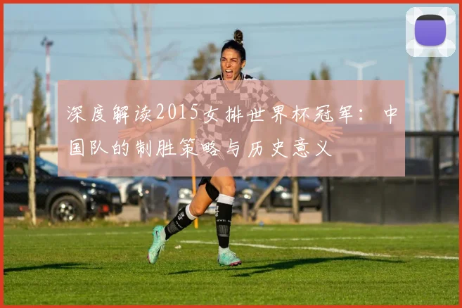 深度解读2015女排世界杯冠军：中国队的制胜策略与历史意义