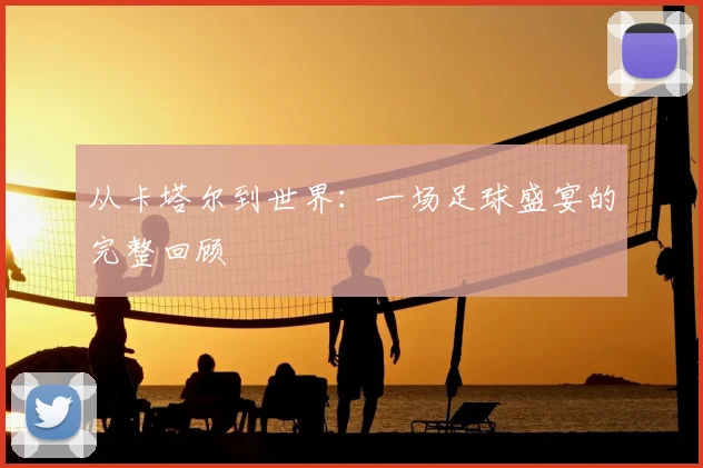 从卡塔尔到世界：一场足球盛宴的完整回顾