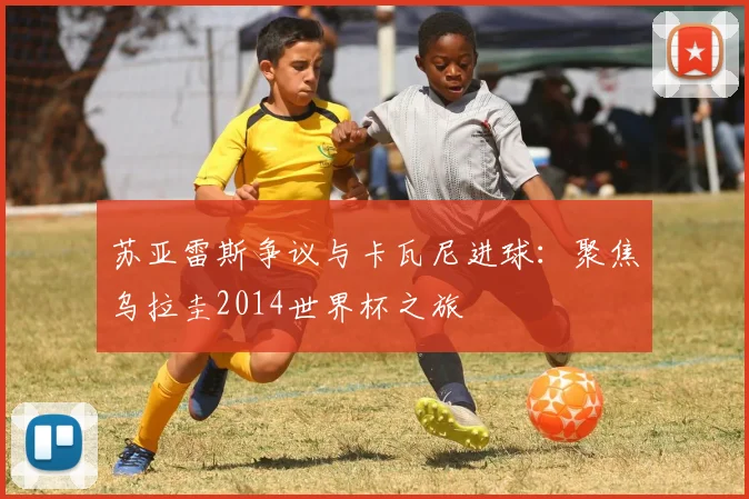 苏亚雷斯争议与卡瓦尼进球：聚焦乌拉圭2014世界杯之旅